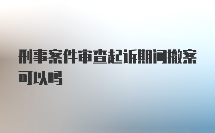 刑事案件审查起诉期间撤案可以吗