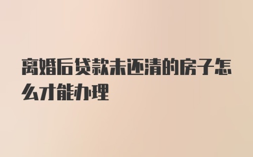 离婚后贷款未还清的房子怎么才能办理