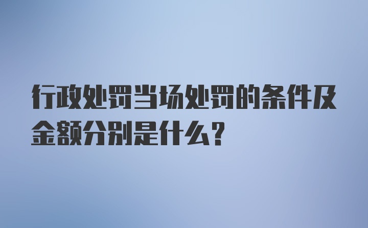 行政处罚当场处罚的条件及金额分别是什么？