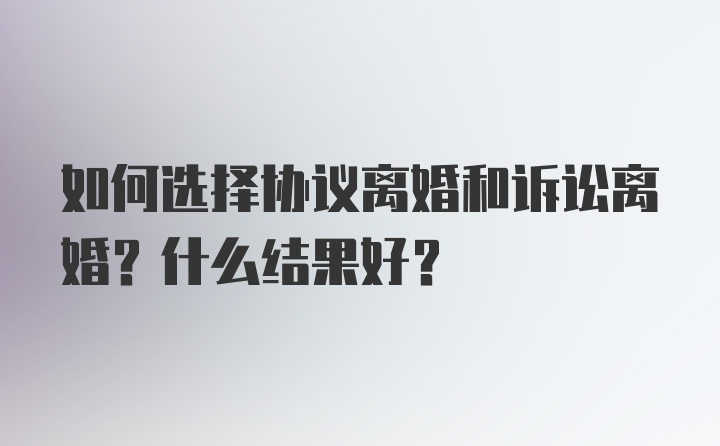 如何选择协议离婚和诉讼离婚？什么结果好？