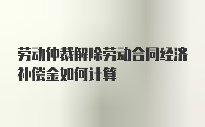 劳动仲裁解除劳动合同经济补偿金如何计算