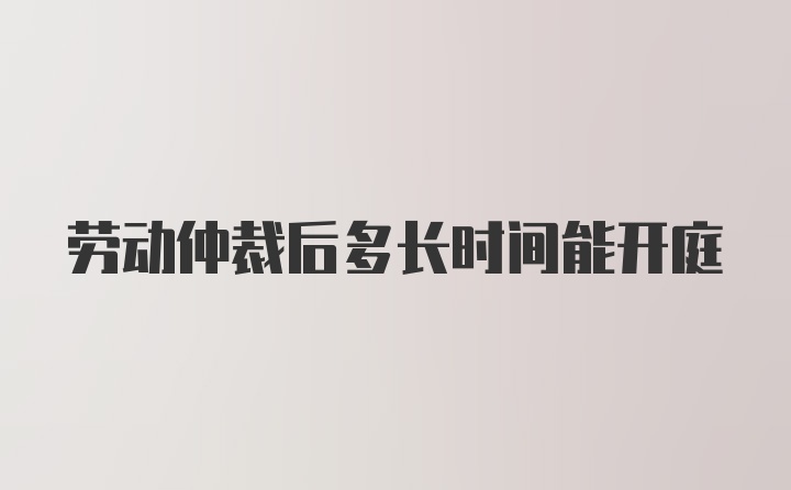 劳动仲裁后多长时间能开庭