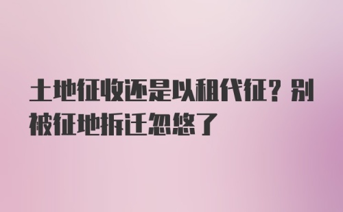 土地征收还是以租代征？别被征地拆迁忽悠了