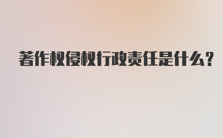 著作权侵权行政责任是什么？