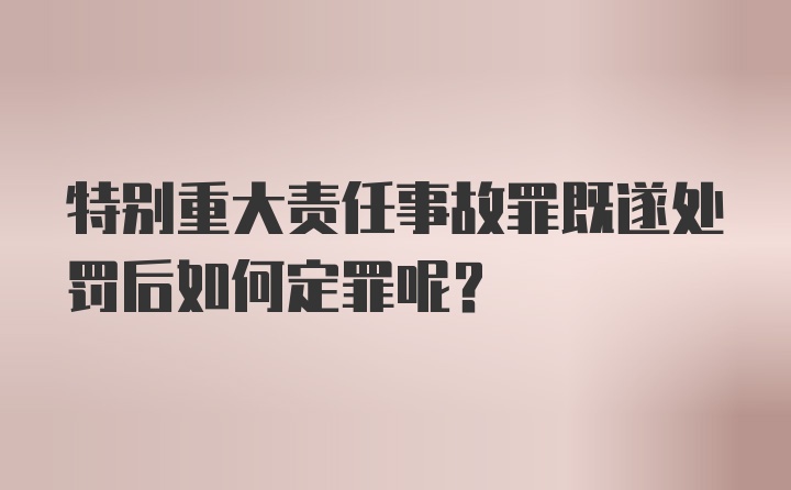 特别重大责任事故罪既遂处罚后如何定罪呢?