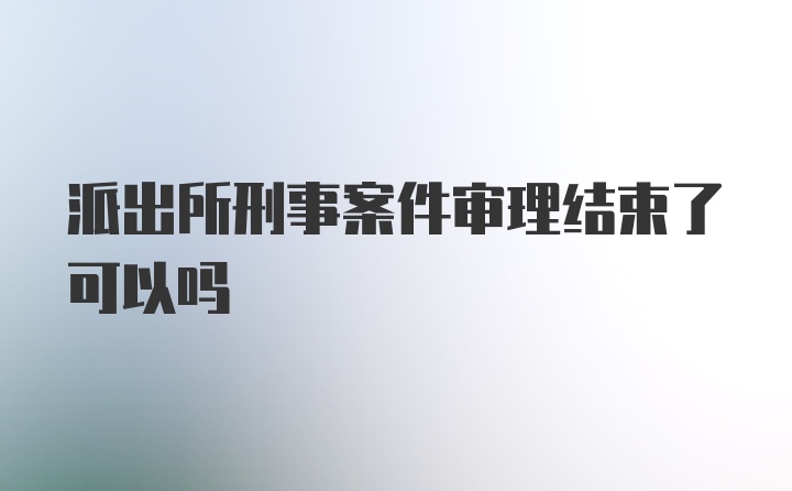 派出所刑事案件审理结束了可以吗