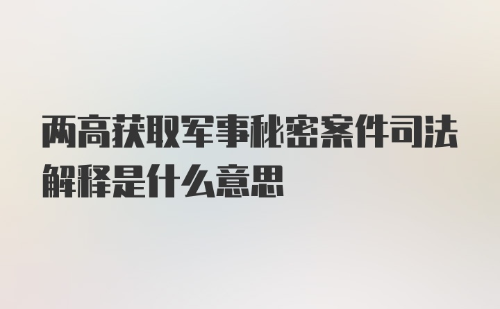 两高获取军事秘密案件司法解释是什么意思