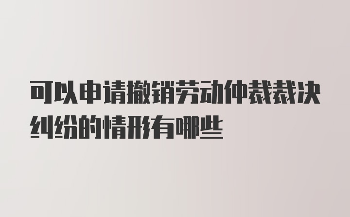 可以申请撤销劳动仲裁裁决纠纷的情形有哪些