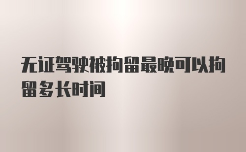 无证驾驶被拘留最晚可以拘留多长时间