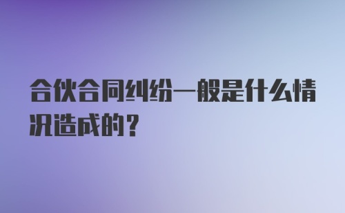 合伙合同纠纷一般是什么情况造成的？