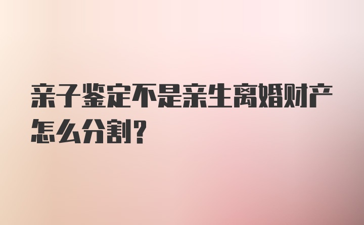 亲子鉴定不是亲生离婚财产怎么分割？