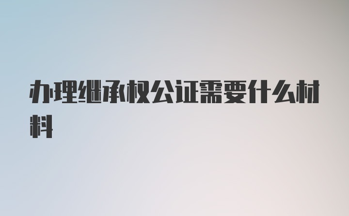 办理继承权公证需要什么材料