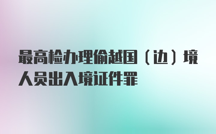 最高检办理偷越国（边）境人员出入境证件罪