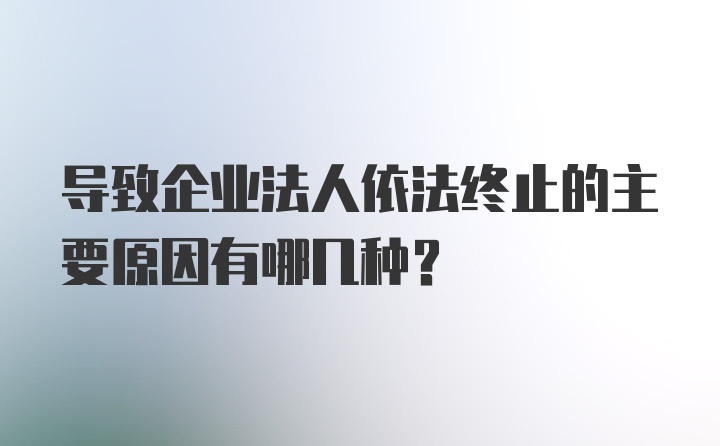 导致企业法人依法终止的主要原因有哪几种？