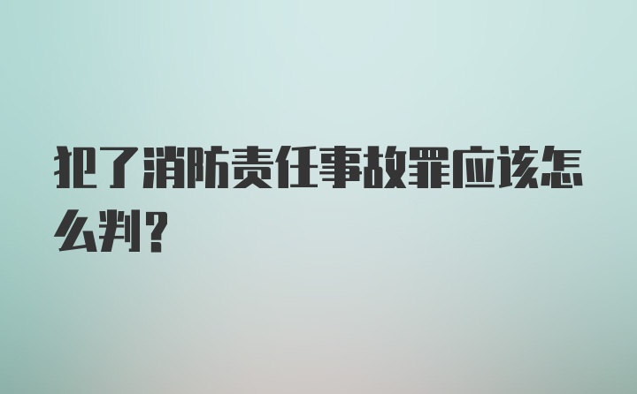 犯了消防责任事故罪应该怎么判?