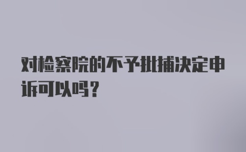 对检察院的不予批捕决定申诉可以吗?