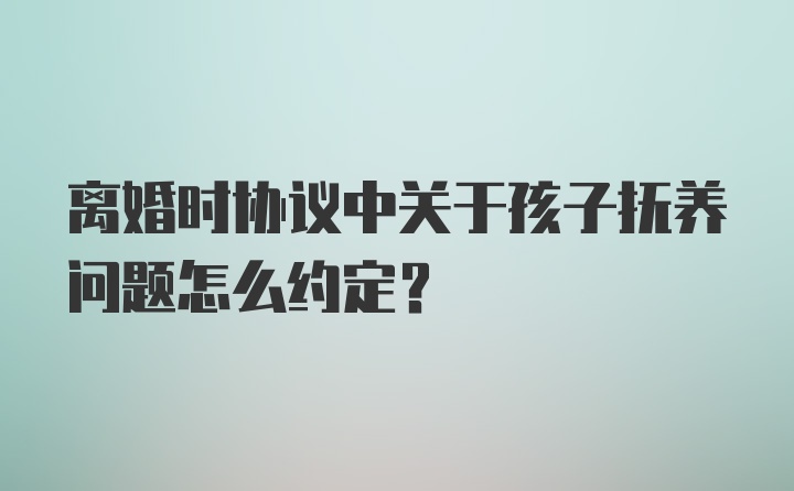 离婚时协议中关于孩子抚养问题怎么约定？