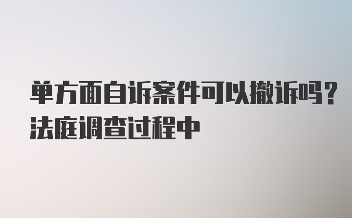 单方面自诉案件可以撤诉吗？法庭调查过程中