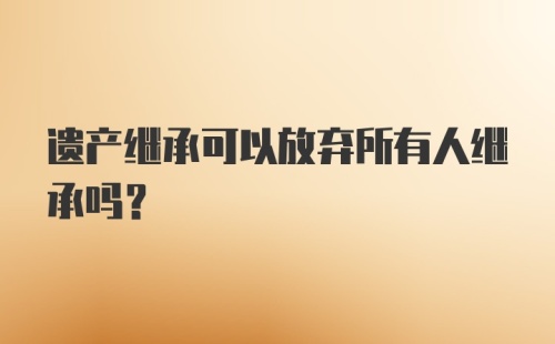 遗产继承可以放弃所有人继承吗?