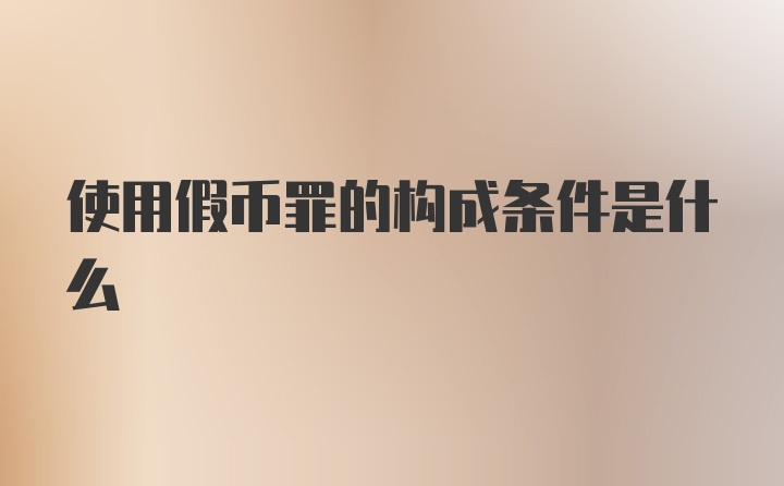 使用假币罪的构成条件是什么