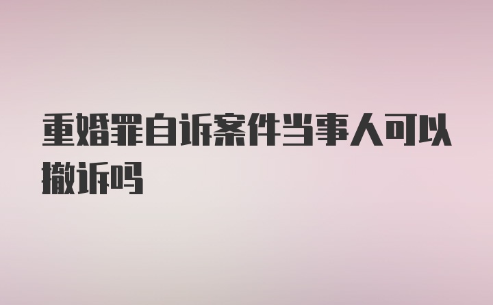 重婚罪自诉案件当事人可以撤诉吗