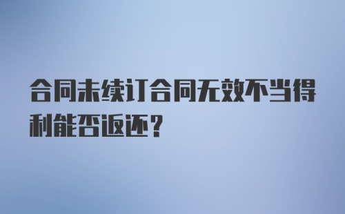 合同未续订合同无效不当得利能否返还？