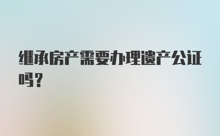 继承房产需要办理遗产公证吗？