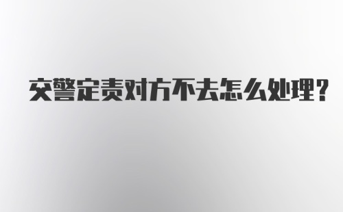 交警定责对方不去怎么处理？