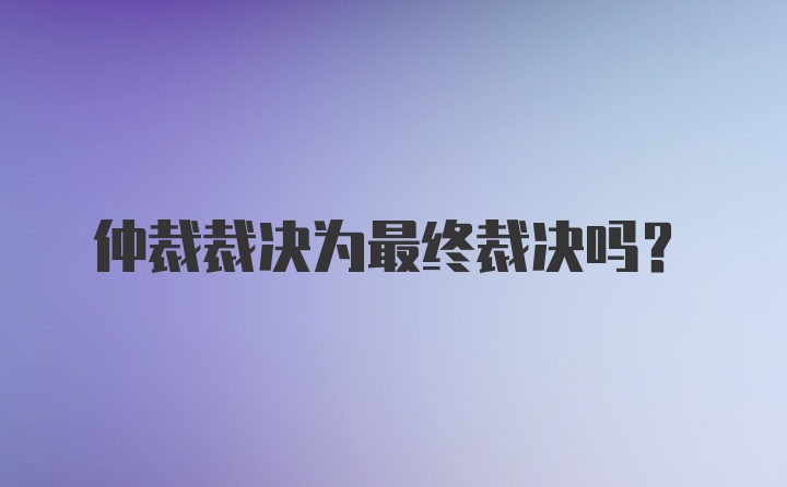 仲裁裁决为最终裁决吗?