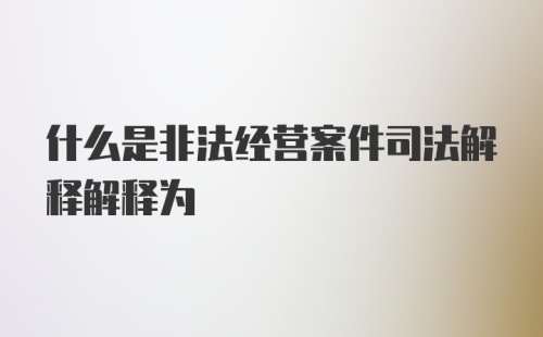 什么是非法经营案件司法解释解释为