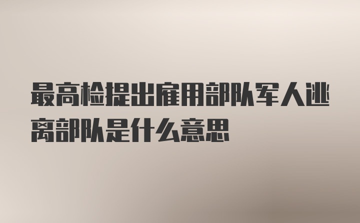 最高检提出雇用部队军人逃离部队是什么意思