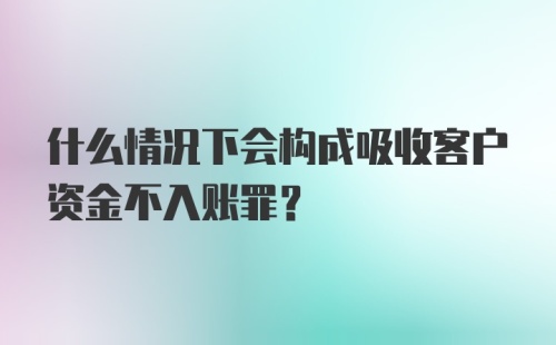 什么情况下会构成吸收客户资金不入账罪？