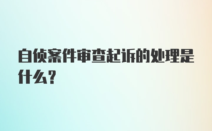 自侦案件审查起诉的处理是什么？