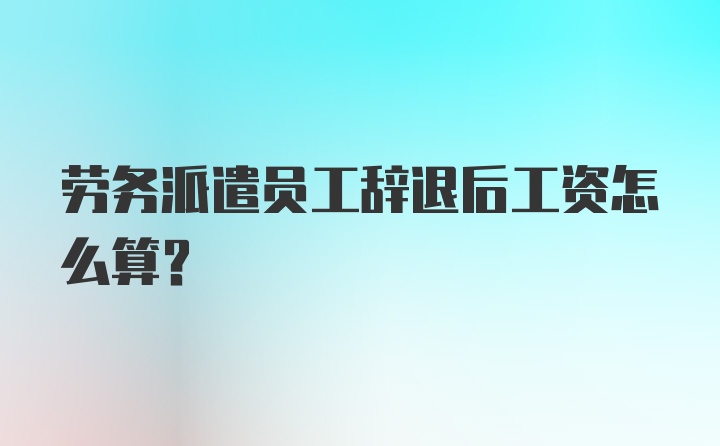 劳务派遣员工辞退后工资怎么算？