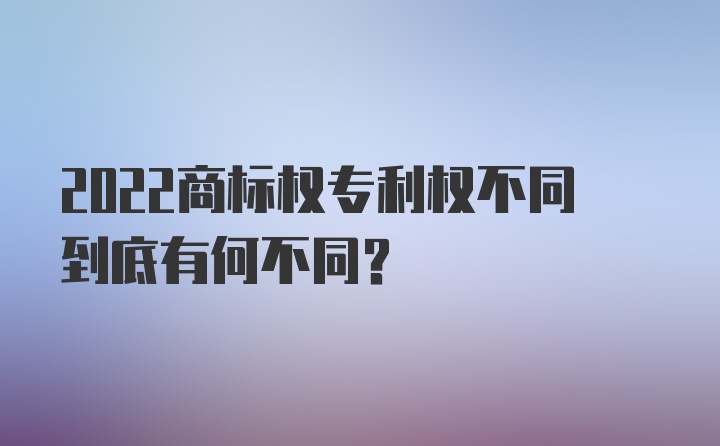 2022商标权专利权不同到底有何不同？