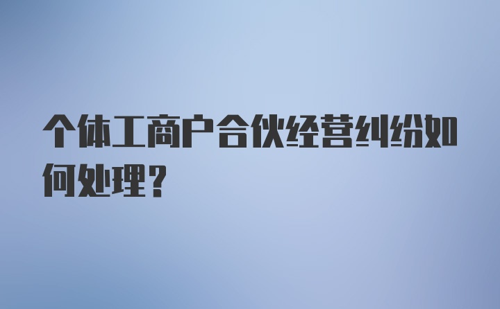 个体工商户合伙经营纠纷如何处理？