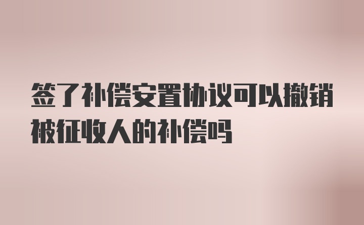 签了补偿安置协议可以撤销被征收人的补偿吗