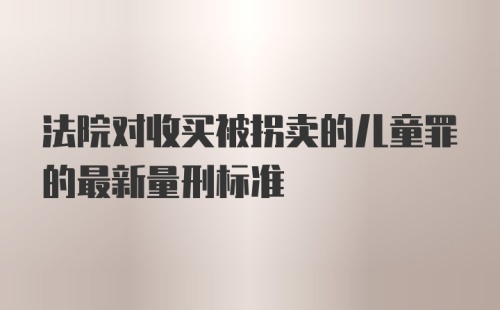 法院对收买被拐卖的儿童罪的最新量刑标准