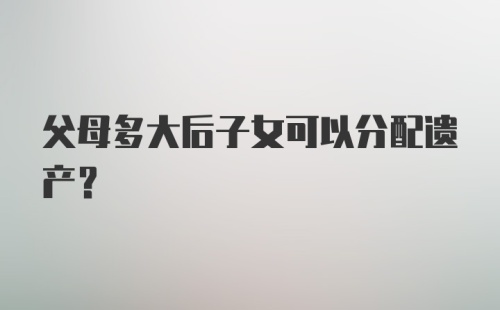 父母多大后子女可以分配遗产？