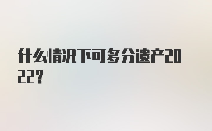 什么情况下可多分遗产2022？