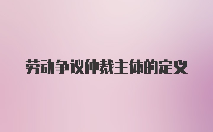 劳动争议仲裁主体的定义