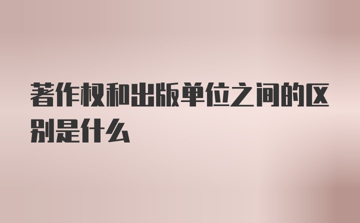 著作权和出版单位之间的区别是什么