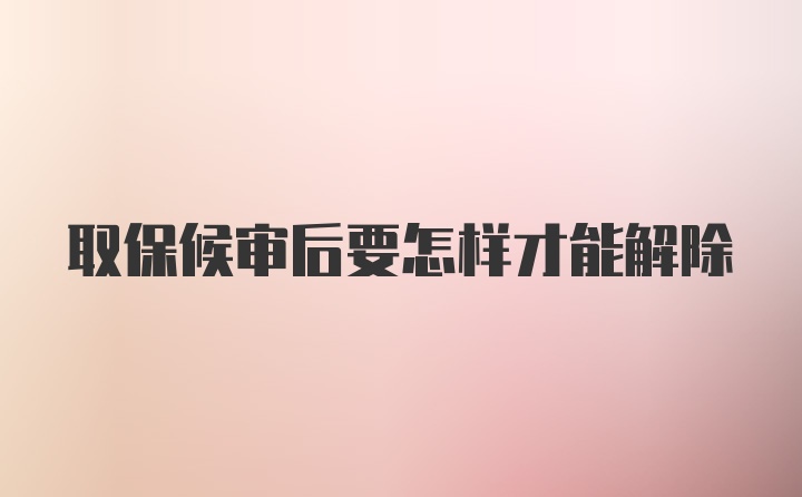 取保候审后要怎样才能解除