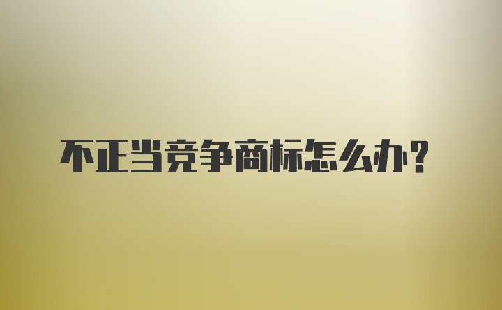 不正当竞争商标怎么办？