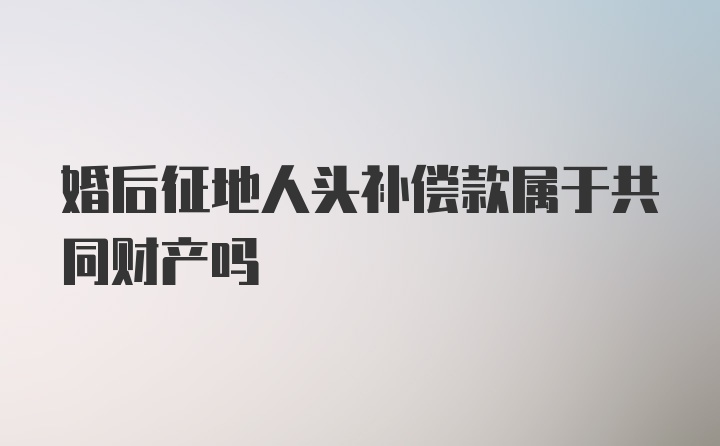 婚后征地人头补偿款属于共同财产吗