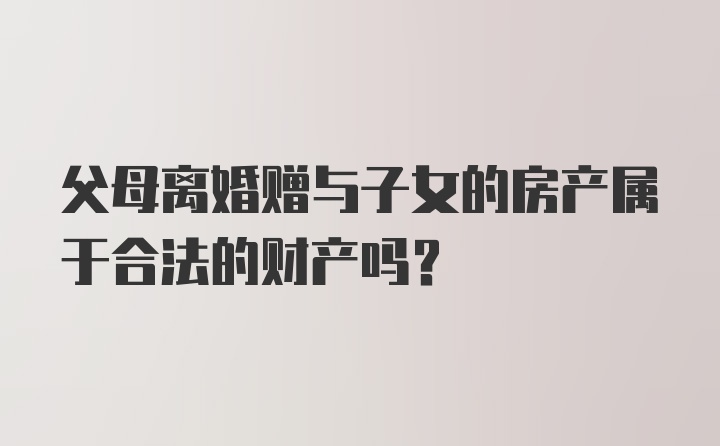 父母离婚赠与子女的房产属于合法的财产吗？