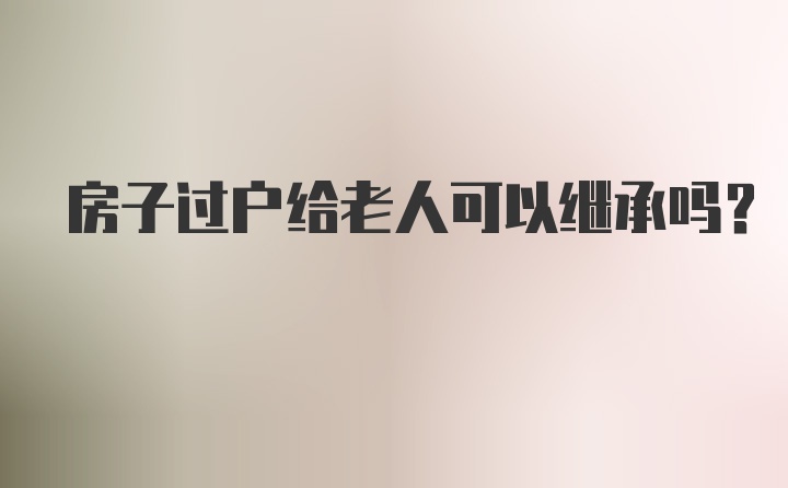 房子过户给老人可以继承吗?