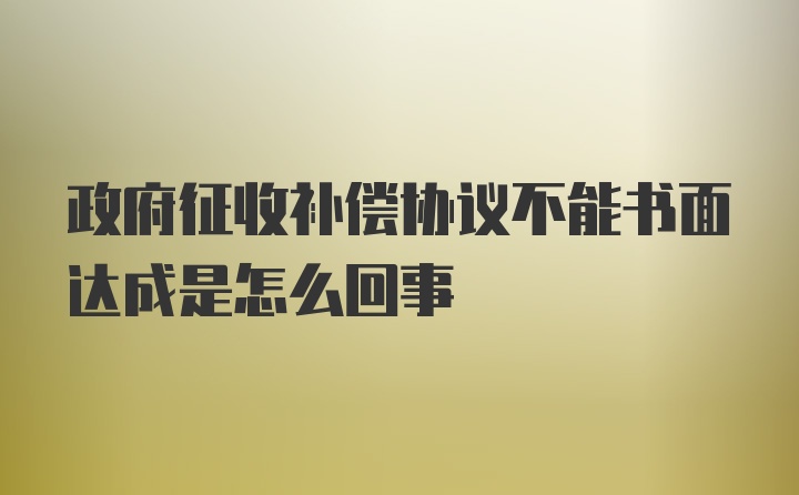 政府征收补偿协议不能书面达成是怎么回事