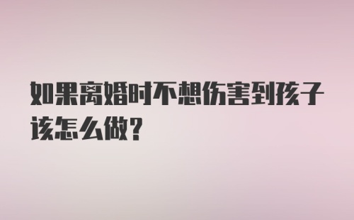 如果离婚时不想伤害到孩子该怎么做?