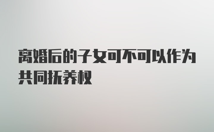 离婚后的子女可不可以作为共同抚养权